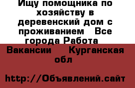 Ищу помощника по хозяйству в деревенский дом с проживанием - Все города Работа » Вакансии   . Курганская обл.